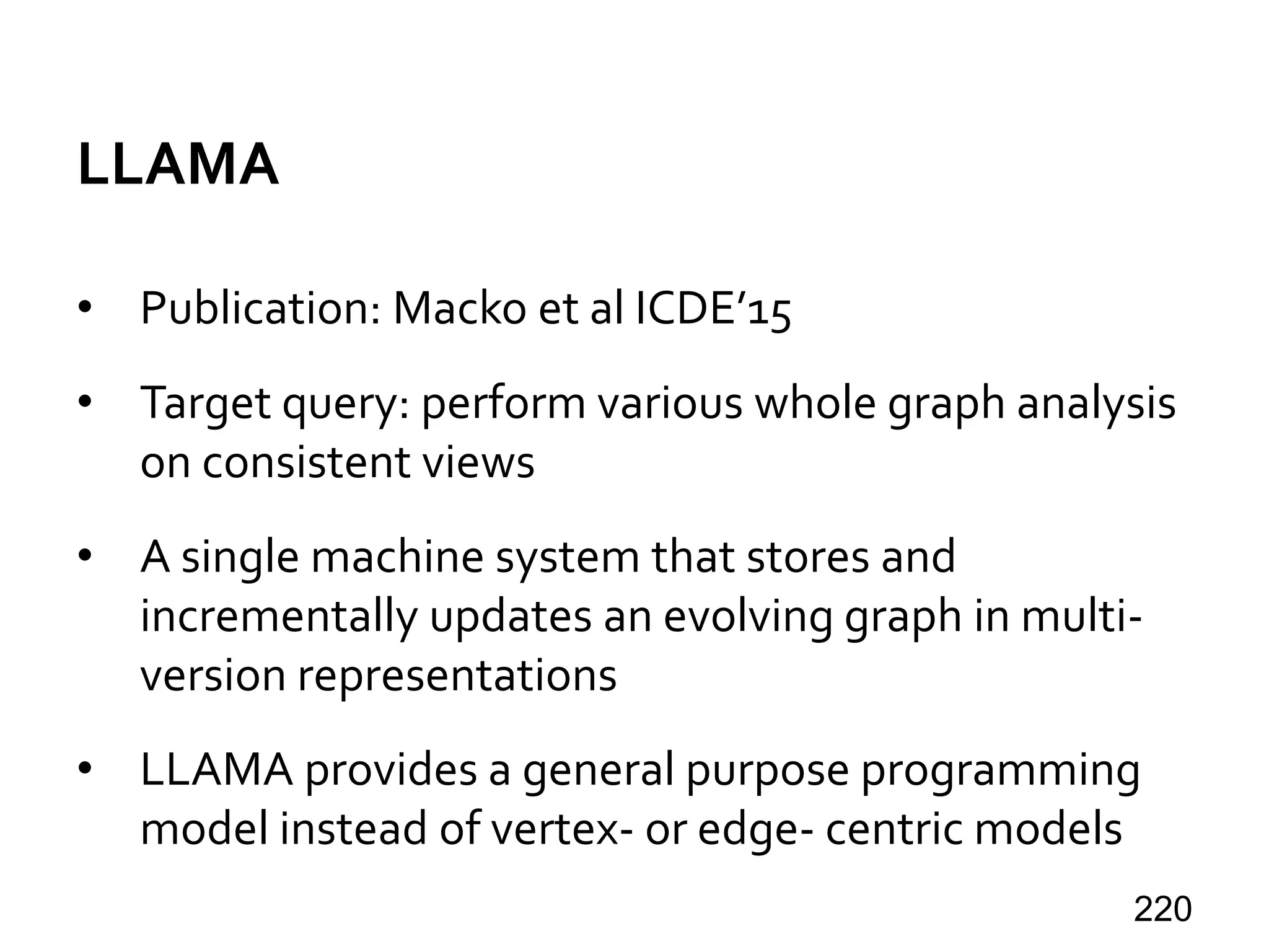 LLAMA
• Publication: Macko et al ICDE’15
• Target query: perform various whole graph analysis
on consistent views
• A single machine system that stores and
incrementally updates an evolving graph in multi-
version representations
• LLAMA provides a general purpose programming
model instead of vertex- or edge- centric models
220
 