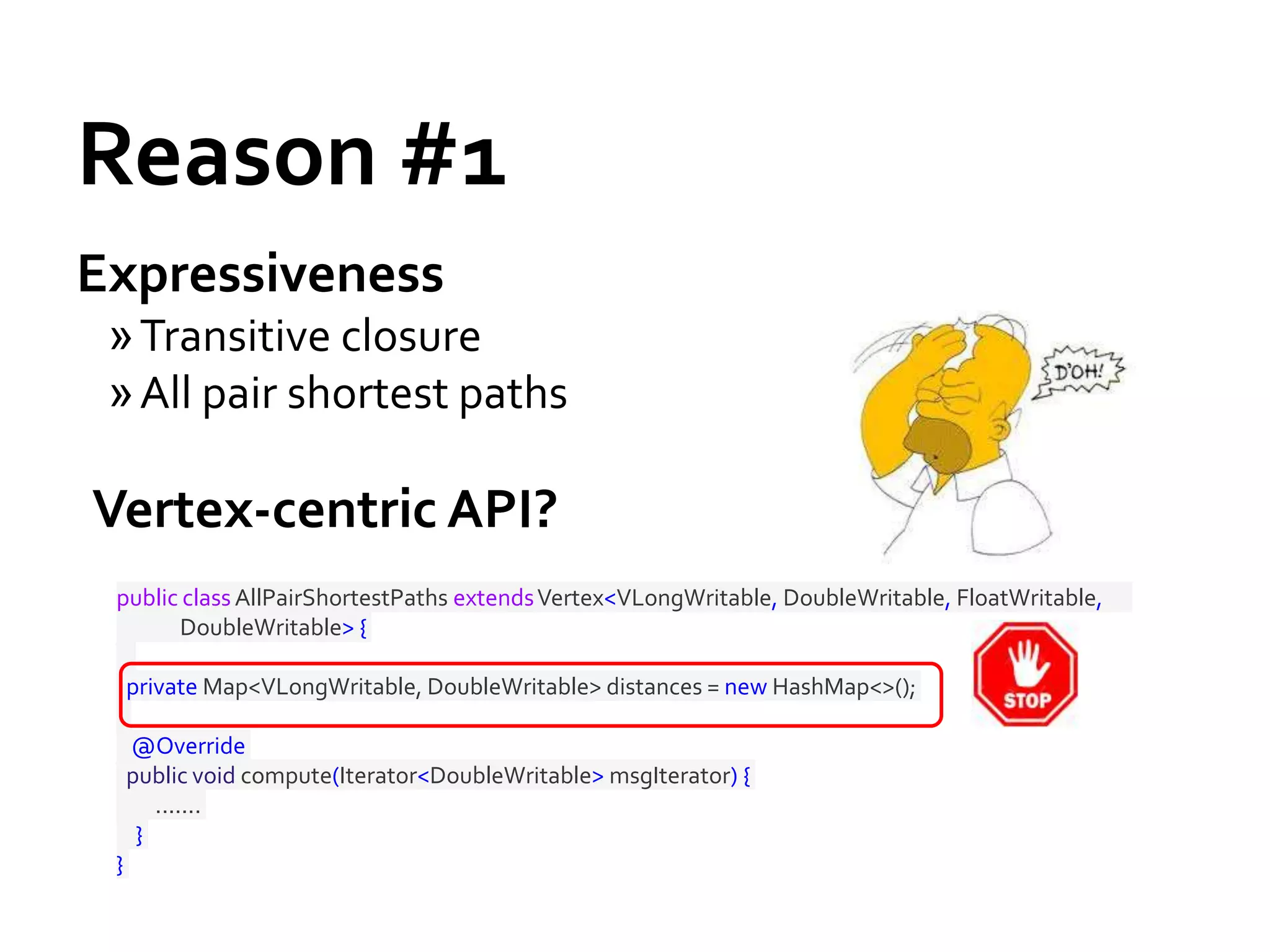 Reason #1
Expressiveness
»Transitive closure
»All pair shortest paths
Vertex-centric API?
public class AllPairShortestPaths extendsVertex<VLongWritable, DoubleWritable, FloatWritable,
DoubleWritable> {
private Map<VLongWritable, DoubleWritable> distances = new HashMap<>();
@Override
public void compute(Iterator<DoubleWritable> msgIterator) {
.......
}
}
 