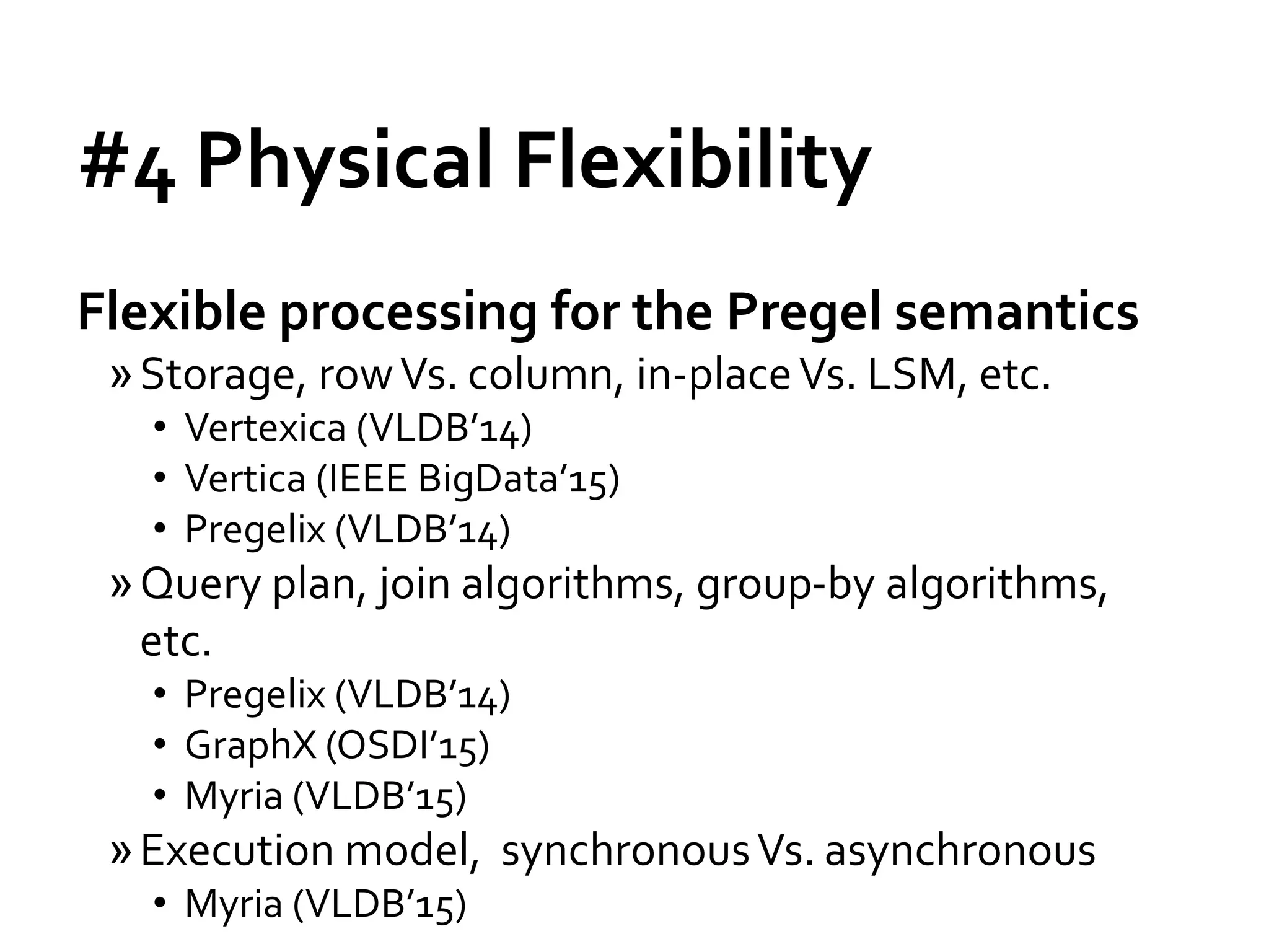 #4 Physical Flexibility
Flexible processing for the Pregel semantics
»Storage, rowVs. column, in-placeVs. LSM, etc.
• Vertexica (VLDB’14)
• Vertica (IEEE BigData’15)
• Pregelix (VLDB’14)
»Query plan, join algorithms, group-by algorithms,
etc.
• Pregelix (VLDB’14)
• GraphX (OSDI’15)
• Myria (VLDB’15)
»Execution model, synchronousVs. asynchronous
• Myria (VLDB’15)
 