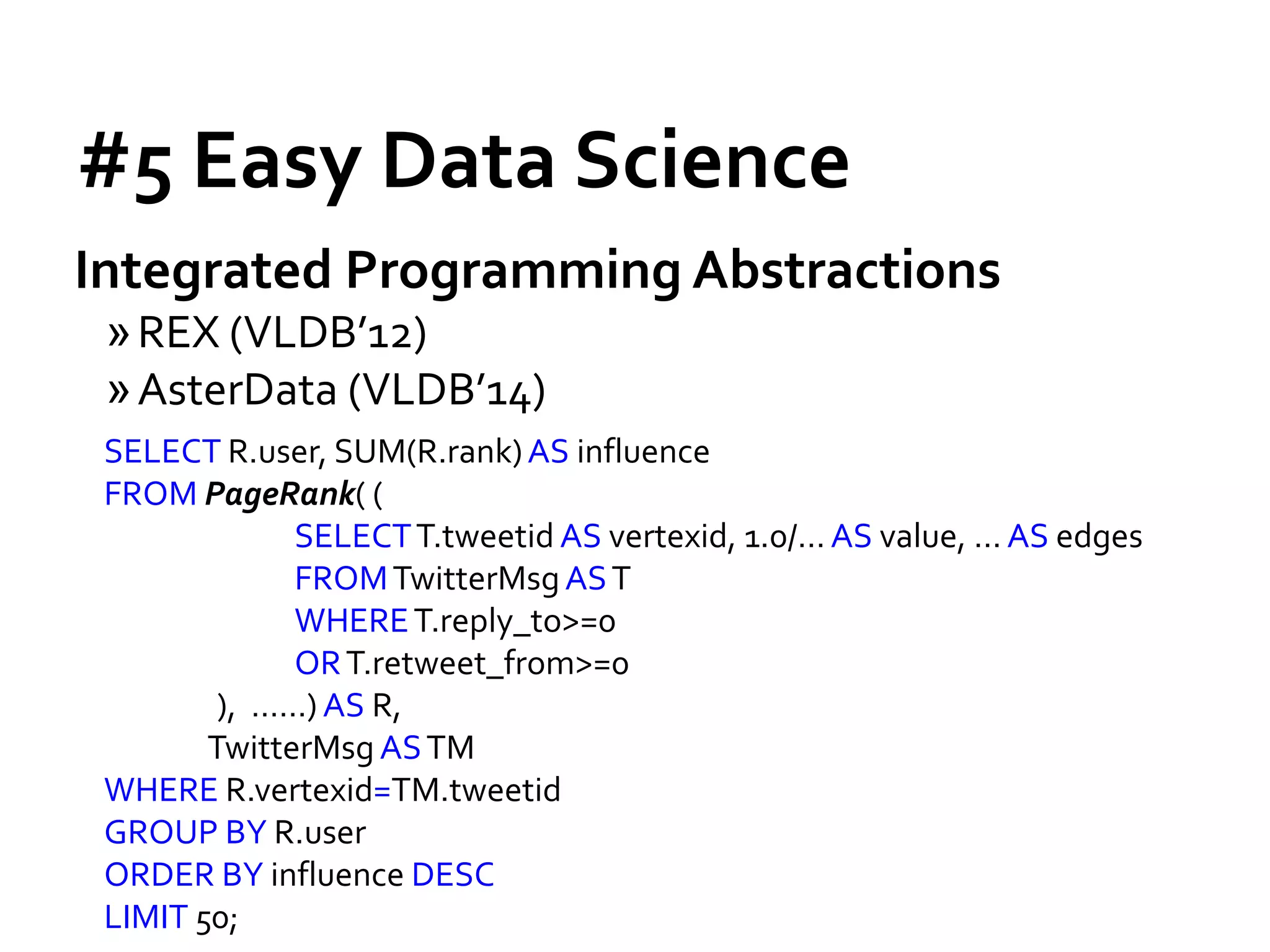 #5 Easy Data Science
Integrated Programming Abstractions
»REX (VLDB’12)
»AsterData (VLDB’14)
SELECT R.user, SUM(R.rank)AS influence
FROM PageRank( (
SELECTT.tweetid AS vertexid, 1.0/… AS value, … AS edges
FROMTwitterMsgAST
WHERET.reply_to>=0
ORT.retweet_from>=0
), ……) AS R,
TwitterMsg ASTM
WHERE R.vertexid=TM.tweetid
GROUP BY R.user
ORDER BY influence DESC
LIMIT 50;
 