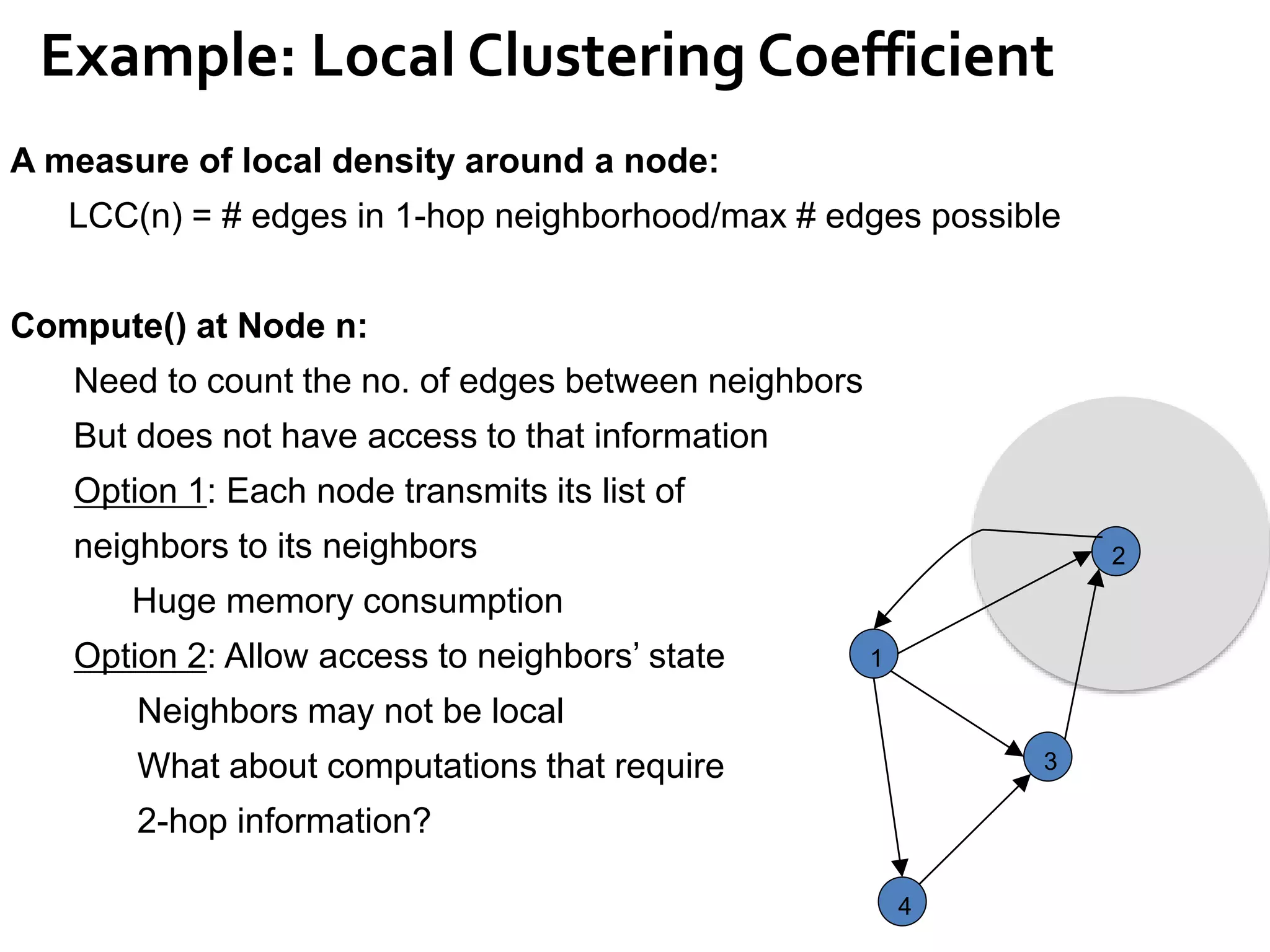 Example: Local Clustering Coefficient
1
2
4
3
A measure of local density around a node:
LCC(n) = # edges in 1-hop neighborhood/max # edges possible
Compute() at Node n:
Need to count the no. of edges between neighbors
But does not have access to that information
Option 1: Each node transmits its list of
neighbors to its neighbors
Huge memory consumption
Option 2: Allow access to neighbors’ state
Neighbors may not be local
What about computations that require
2-hop information?
 