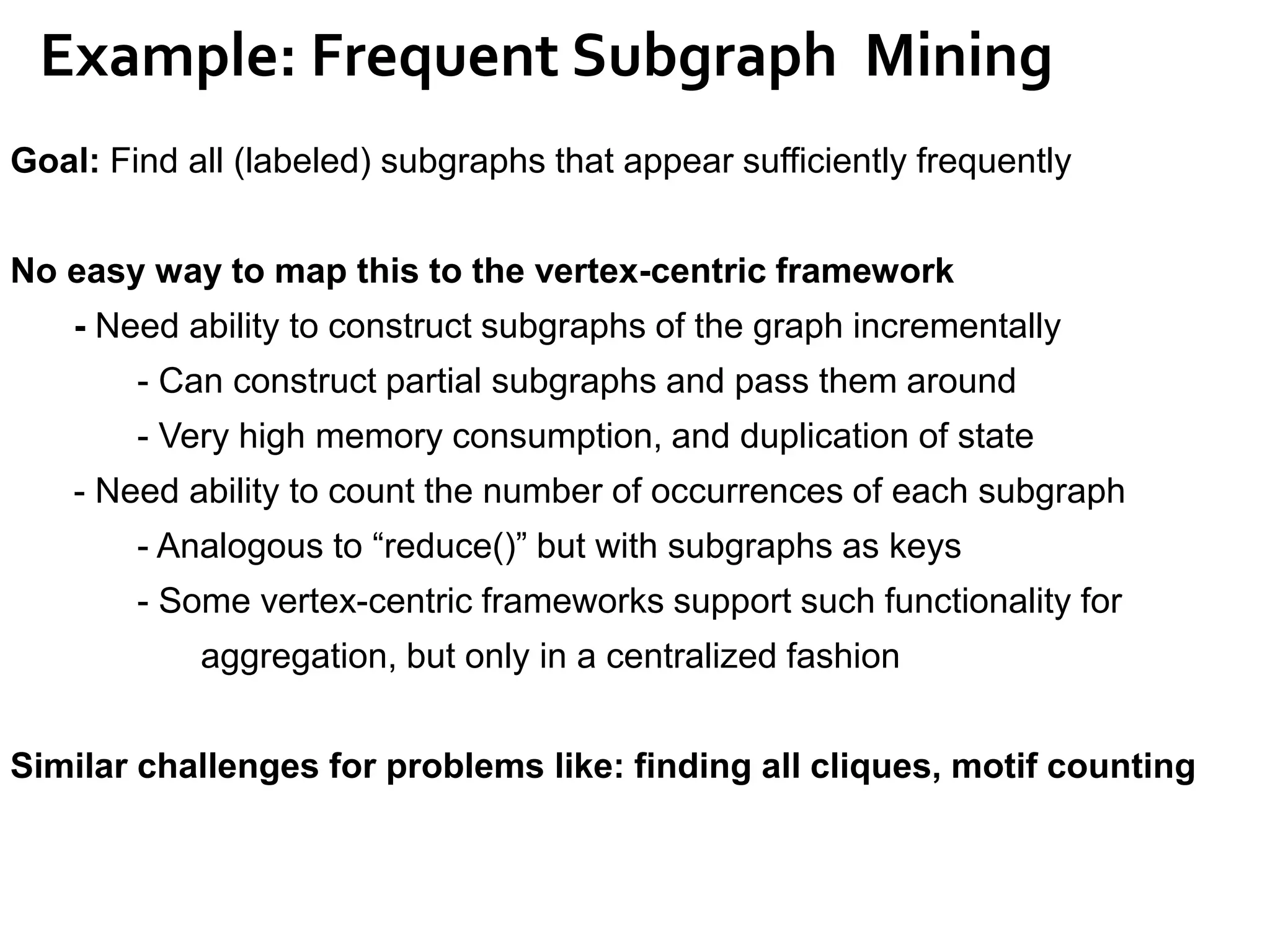 Example: Frequent Subgraph Mining
Goal: Find all (labeled) subgraphs that appear sufficiently frequently
No easy way to map this to the vertex-centric framework
- Need ability to construct subgraphs of the graph incrementally
- Can construct partial subgraphs and pass them around
- Very high memory consumption, and duplication of state
- Need ability to count the number of occurrences of each subgraph
- Analogous to “reduce()” but with subgraphs as keys
- Some vertex-centric frameworks support such functionality for
aggregation, but only in a centralized fashion
Similar challenges for problems like: finding all cliques, motif counting
 