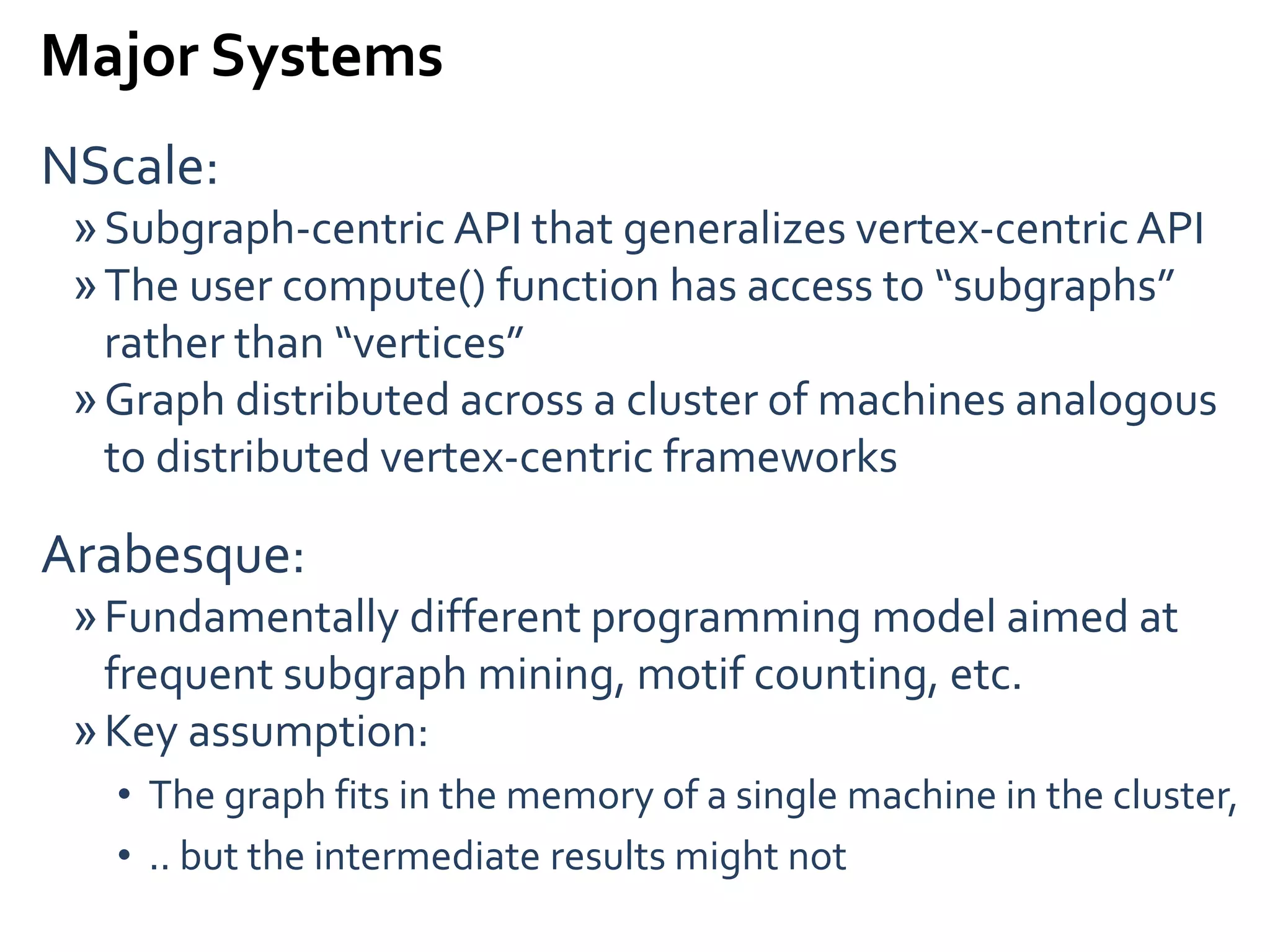 Major Systems
NScale:
»Subgraph-centric API that generalizes vertex-centricAPI
»The user compute() function has access to “subgraphs”
rather than “vertices”
»Graph distributed across a cluster of machines analogous
to distributed vertex-centric frameworks
Arabesque:
»Fundamentally different programming model aimed at
frequent subgraph mining, motif counting, etc.
»Key assumption:
• The graph fits in the memory of a single machine in the cluster,
• .. but the intermediate results might not
 