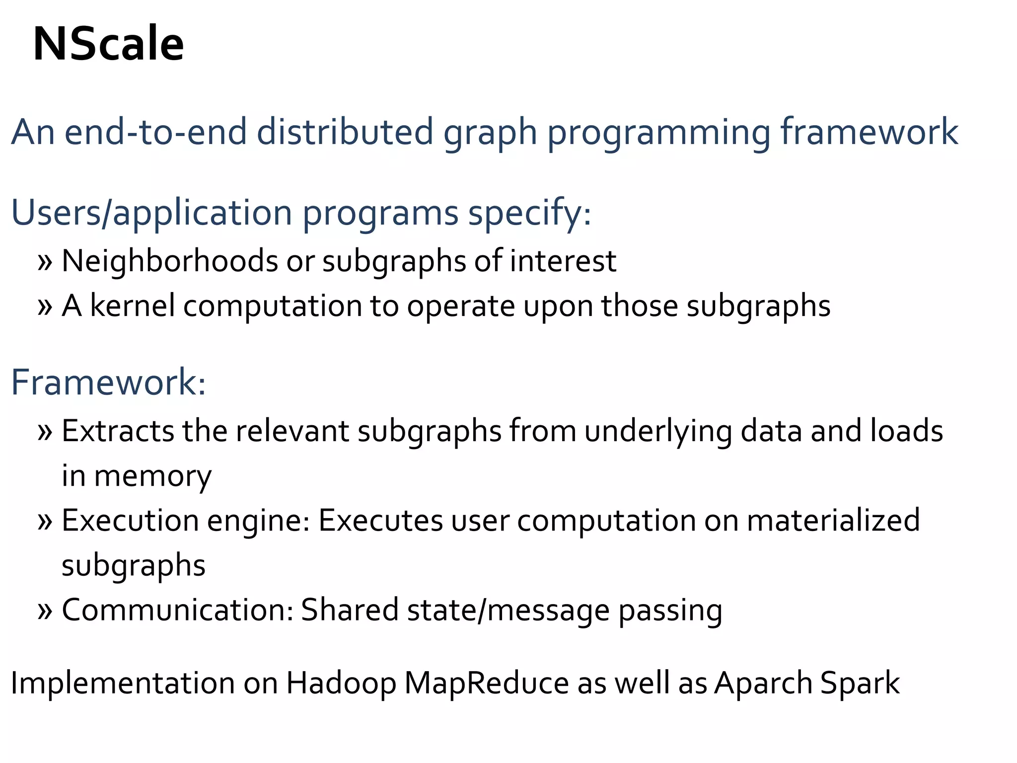 An end-to-end distributed graph programming framework
Users/application programs specify:
» Neighborhoods or subgraphs of interest
» A kernel computation to operate upon those subgraphs
Framework:
» Extracts the relevant subgraphs from underlying data and loads
in memory
» Execution engine: Executes user computation on materialized
subgraphs
» Communication: Shared state/message passing
Implementation on Hadoop MapReduce as well as Aparch Spark
NScale
 