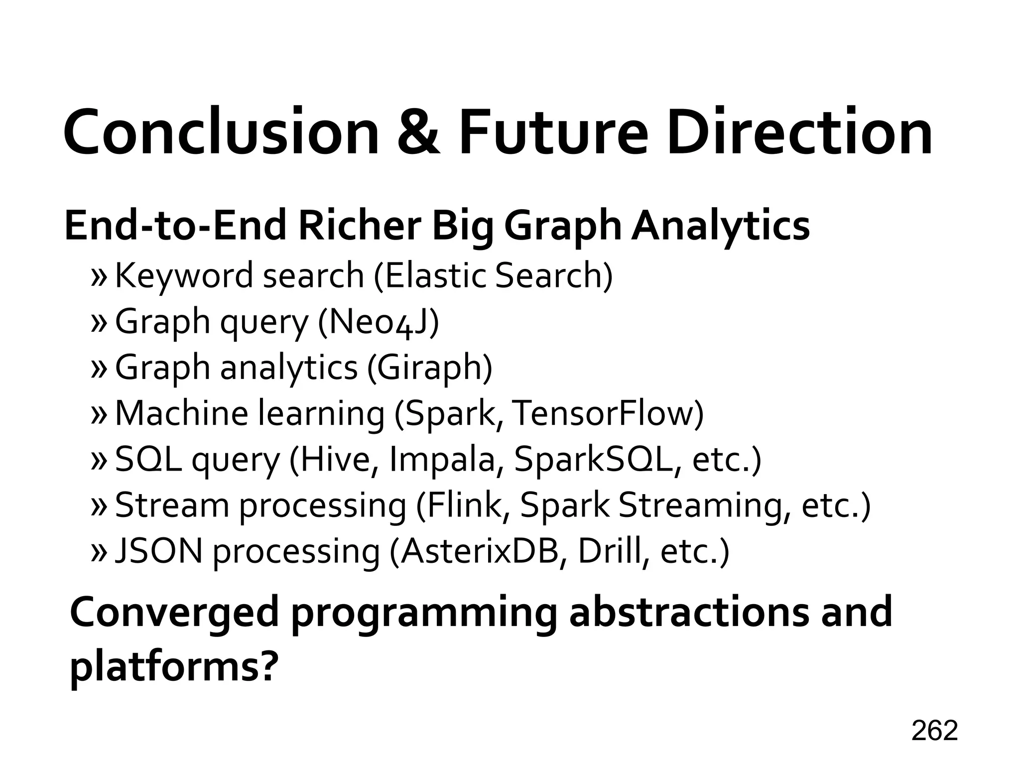 Conclusion & Future Direction
262
End-to-End Richer Big Graph Analytics
»Keyword search (Elastic Search)
»Graph query (Neo4J)
»Graph analytics (Giraph)
»Machine learning (Spark,TensorFlow)
»SQL query (Hive, Impala, SparkSQL, etc.)
»Stream processing (Flink, Spark Streaming, etc.)
»JSON processing (AsterixDB, Drill, etc.)
Converged programming abstractions and
platforms?
 