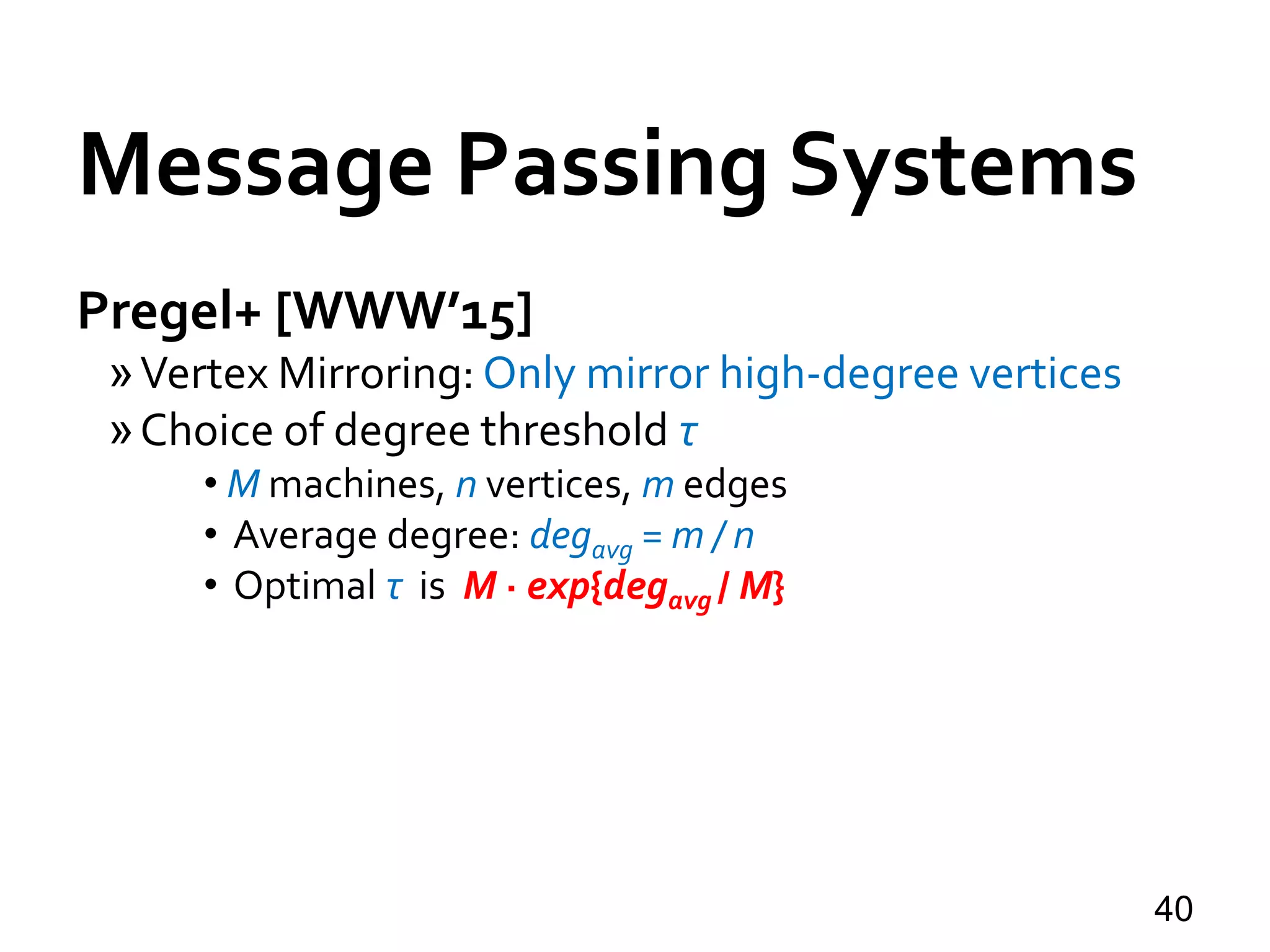 Message Passing Systems
40
Pregel+ [WWW’15]
»Vertex Mirroring: Only mirror high-degree vertices
»Choice of degree threshold τ
• M machines, n vertices, m edges
• Average degree: degavg = m / n
• Optimal τ is M · exp{degavg / M}
 