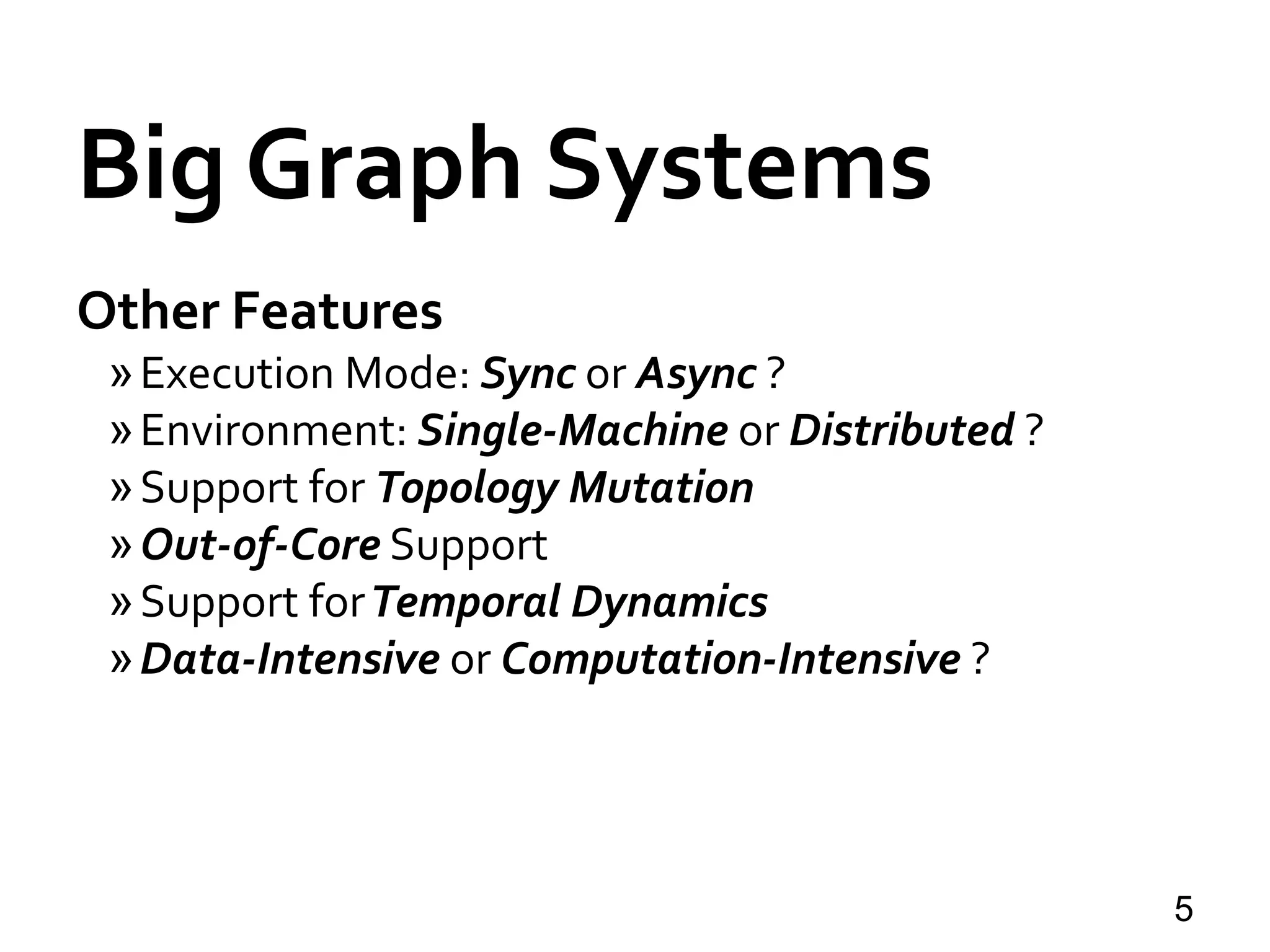 Big Graph Systems
Other Features
»Execution Mode: Sync or Async ?
»Environment: Single-Machine or Distributed ?
»Support for Topology Mutation
»Out-of-Core Support
»Support forTemporal Dynamics
»Data-Intensive or Computation-Intensive ?
5
 