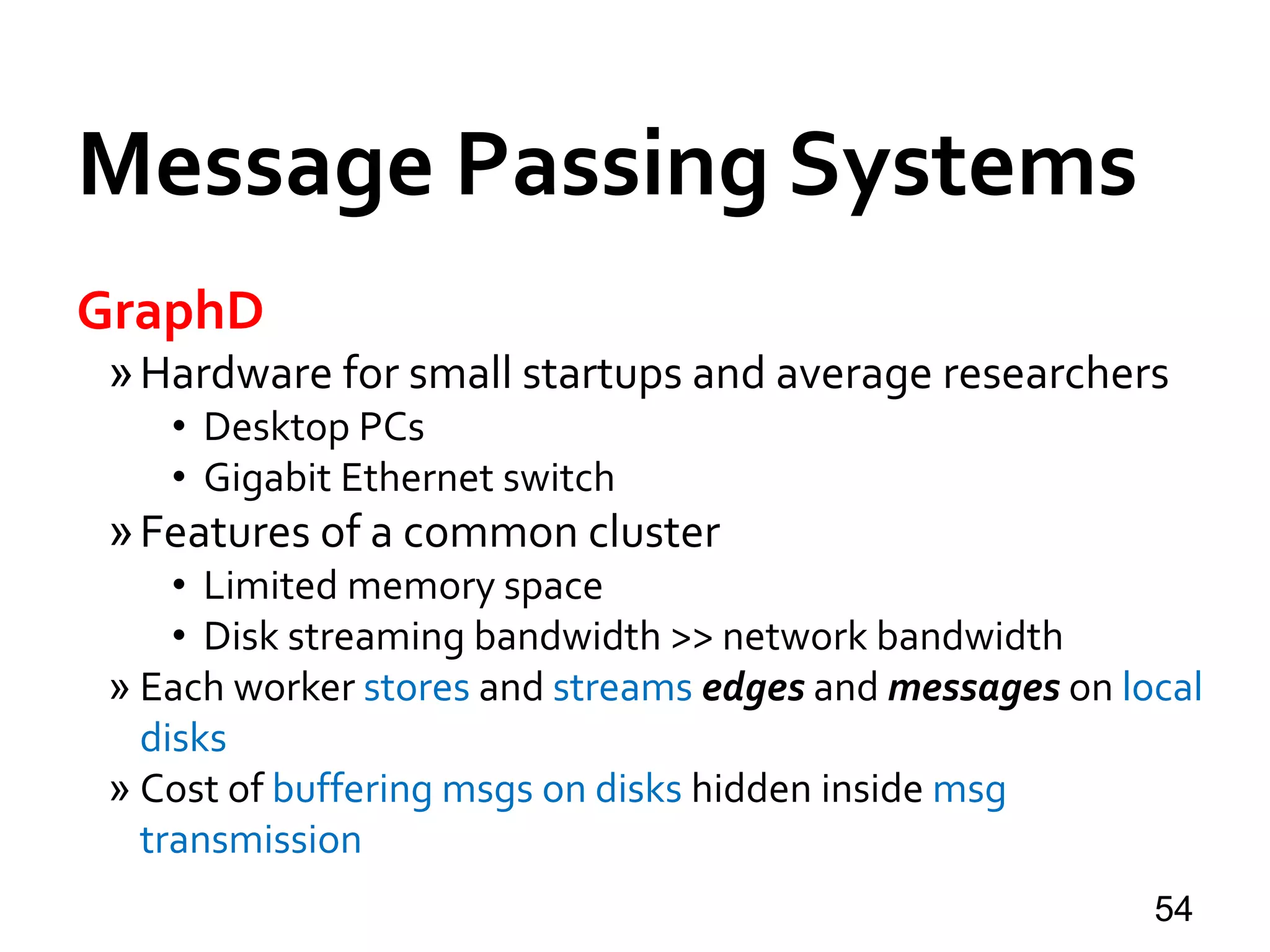 Message Passing Systems
54
GraphD
»Hardware for small startups and average researchers
• Desktop PCs
• Gigabit Ethernet switch
»Features of a common cluster
• Limited memory space
• Disk streaming bandwidth >> network bandwidth
» Each worker stores and streams edges and messages on local
disks
» Cost of buffering msgs on disks hidden inside msg
transmission
 