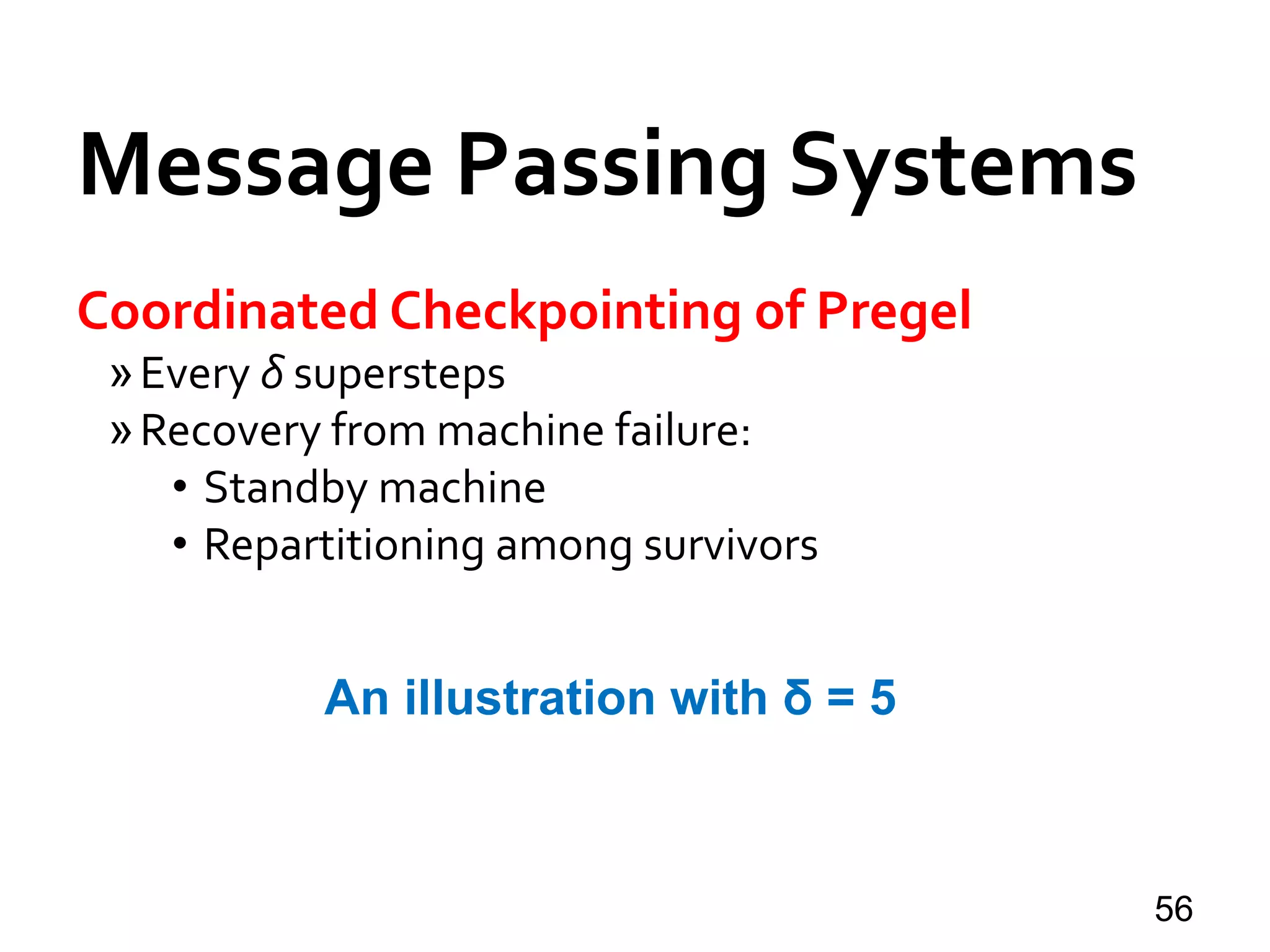 Message Passing Systems
56
Coordinated Checkpointing of Pregel
»Every δ supersteps
»Recovery from machine failure:
• Standby machine
• Repartitioning among survivors
An illustration with δ = 5
 