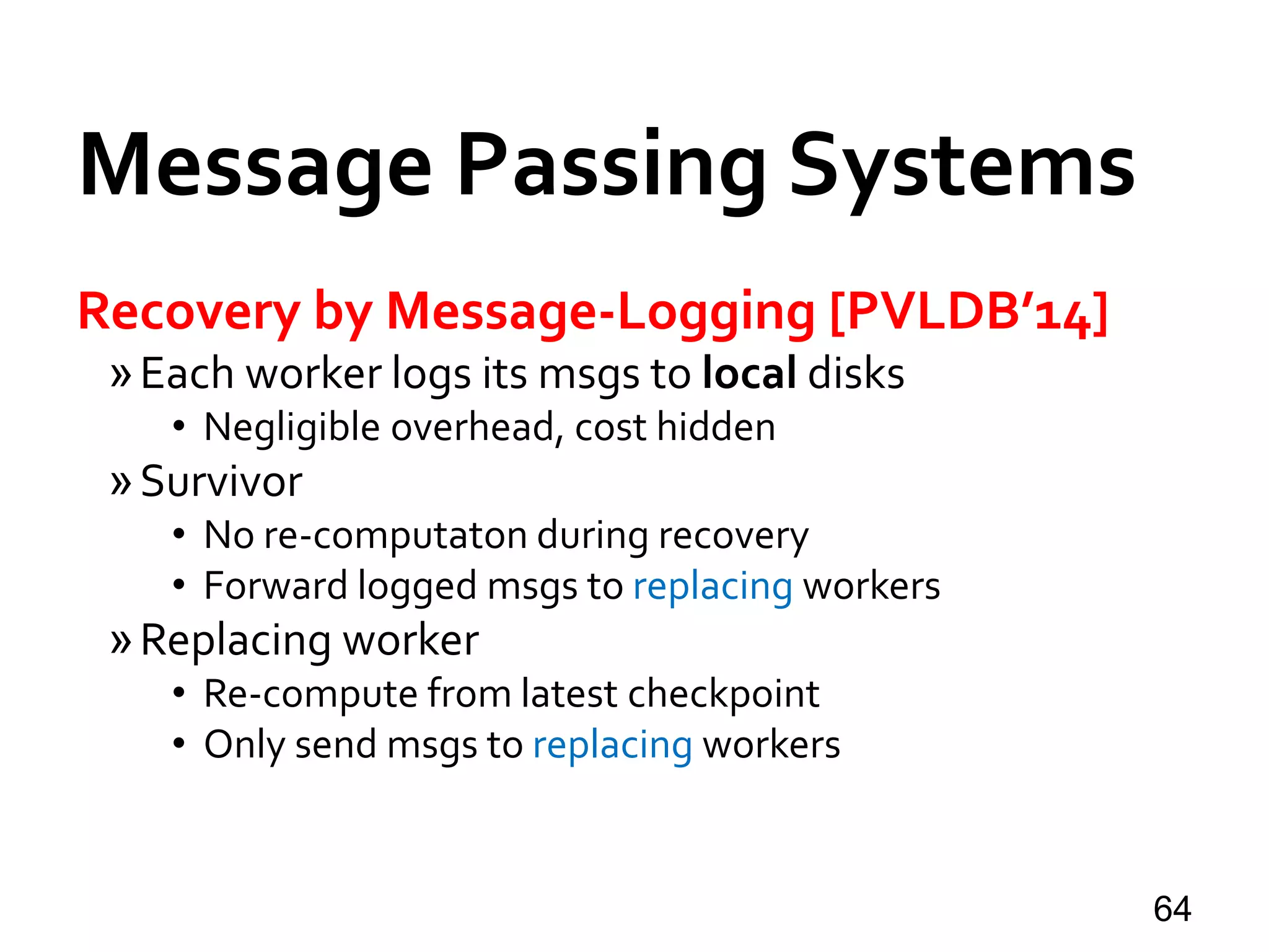 Message Passing Systems
64
Recovery by Message-Logging [PVLDB’14]
»Each worker logs its msgs to local disks
• Negligible overhead, cost hidden
»Survivor
• No re-computaton during recovery
• Forward logged msgs to replacing workers
»Replacing worker
• Re-compute from latest checkpoint
• Only send msgs to replacing workers
 