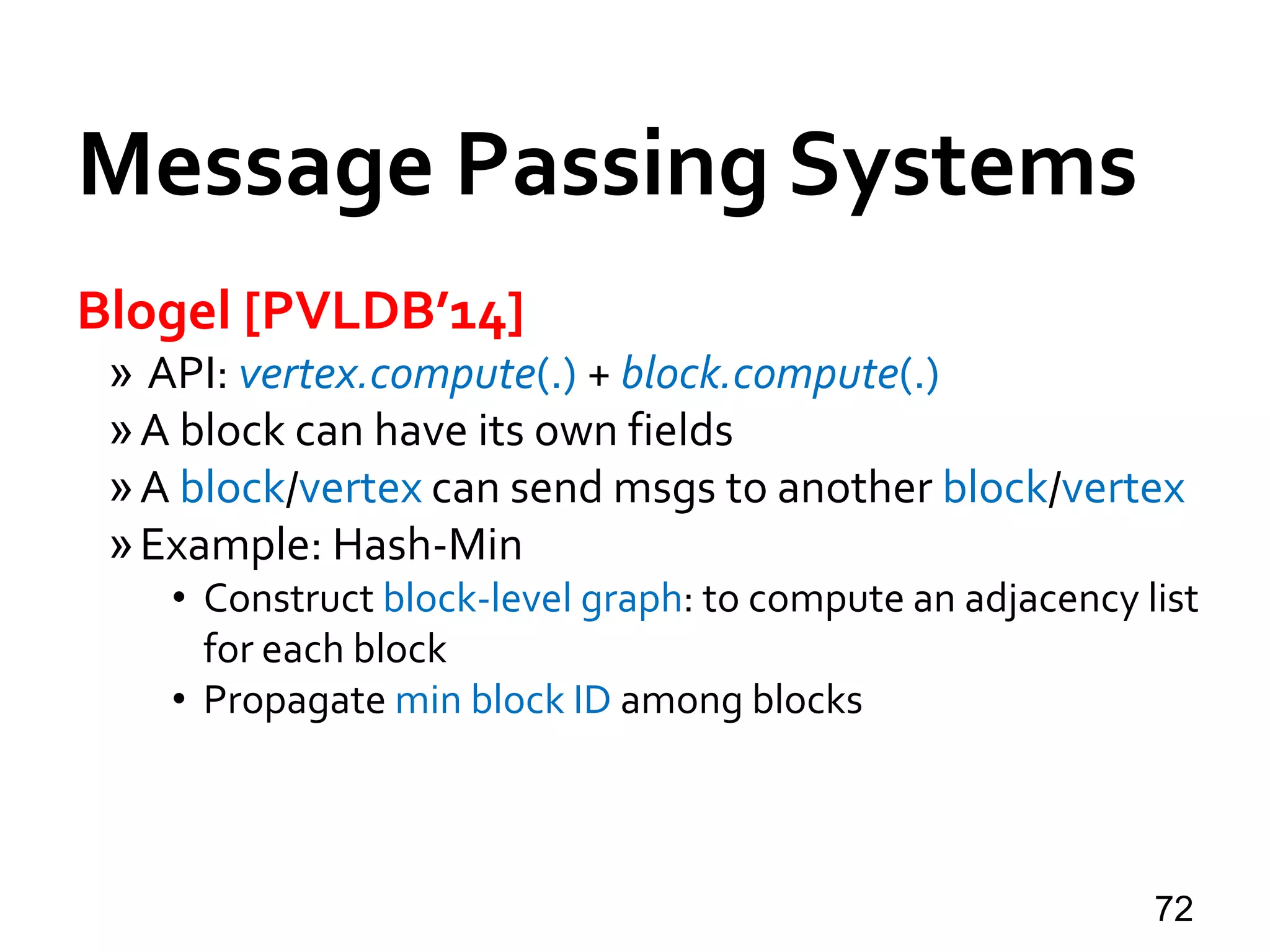 Message Passing Systems
72
Blogel [PVLDB’14]
» API: vertex.compute(.) + block.compute(.)
»A block can have its own fields
»A block/vertex can send msgs to another block/vertex
»Example: Hash-Min
• Construct block-level graph: to compute an adjacency list
for each block
• Propagate min block ID among blocks
 