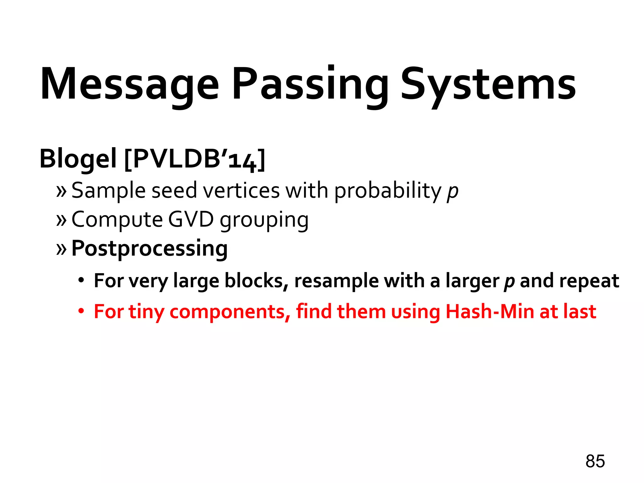 Blogel [PVLDB’14]
»Sample seed vertices with probability p
»Compute GVD grouping
»Postprocessing
• For very large blocks, resample with a larger p and repeat
• For tiny components, find them using Hash-Min at last
85
Message Passing Systems
 