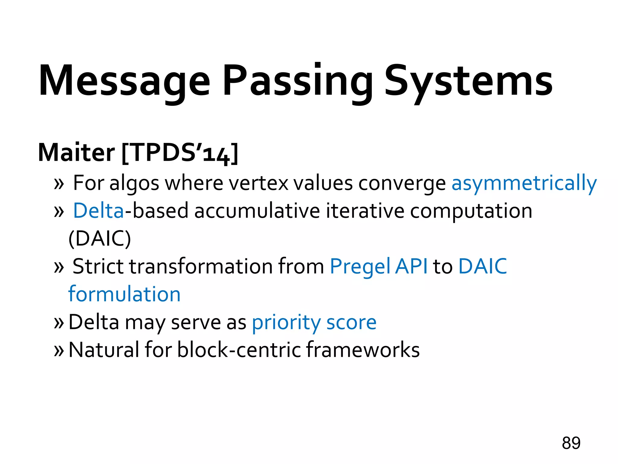 Maiter [TPDS’14]
» For algos where vertex values converge asymmetrically
» Delta-based accumulative iterative computation
(DAIC)
» Strict transformation from Pregel API to DAIC
formulation
»Delta may serve as priority score
»Natural for block-centric frameworks
89
Message Passing Systems
 