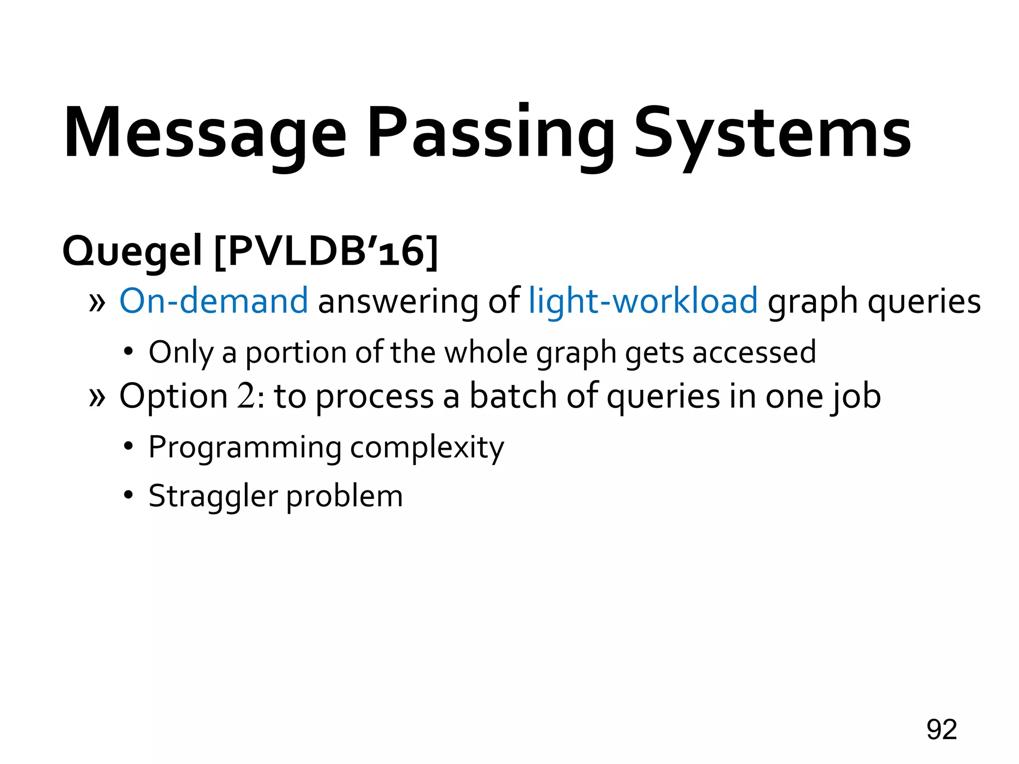 Quegel [PVLDB’16]
» On-demand answering of light-workload graph queries
• Only a portion of the whole graph gets accessed
» Option 2: to process a batch of queries in one job
• Programming complexity
• Straggler problem
92
Message Passing Systems
 