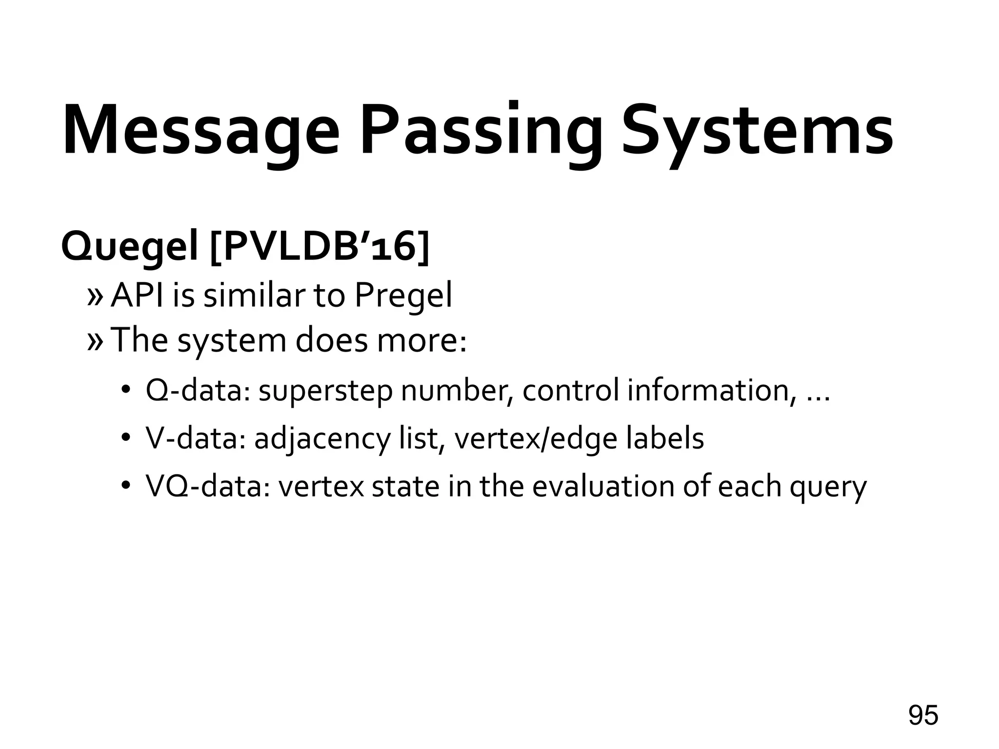 Quegel [PVLDB’16]
»API is similar to Pregel
»The system does more:
• Q-data: superstep number, control information, …
• V-data: adjacency list, vertex/edge labels
• VQ-data: vertex state in the evaluation of each query
95
Message Passing Systems
 