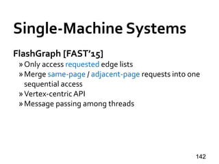 Single-Machine Systems
FlashGraph [FAST’15]
»Only access requested edge lists
»Merge same-page / adjacent-page requests into one
sequential access
»Vertex-centricAPI
»Message passing among threads
142
 