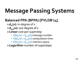 Message Passing Systems
17
Balanced PPA (BPPA) [PVLDB’14]
»din(v): in-degree of v
»dout(v): out-degree of v
»Linear cost per superstep
• O(din(v) + dout(v)) message number
• O(din(v) + dout(v)) computation time
• O(din(v) + dout(v)) memory space
»Logarithm number of supersteps
 