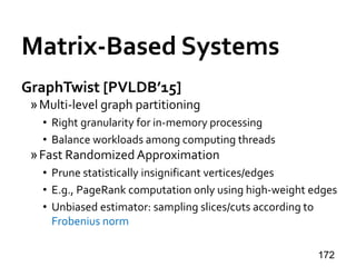 Matrix-Based Systems
GraphTwist [PVLDB’15]
»Multi-level graph partitioning
• Right granularity for in-memory processing
• Balance workloads among computing threads
»Fast Randomized Approximation
• Prune statistically insignificant vertices/edges
• E.g., PageRank computation only using high-weight edges
• Unbiased estimator: sampling slices/cuts according to
Frobenius norm
172
 