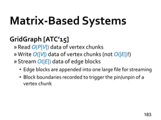 Matrix-Based Systems
GridGraph [ATC’15]
»Read O(P|V|) data of vertex chunks
»Write O(|V|) data of vertex chunks (not O(|E|)!)
»Stream O(|E|) data of edge blocks
• Edge blocks are appended into one large file for streaming
• Block boundaries recorded to trigger the pin/unpin of a
vertex chunk
183
 