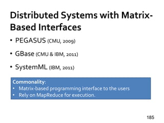 Distributed Systems with Matrix-
Based Interfaces
• PEGASUS (CMU, 2009)
• GBase (CMU & IBM, 2011)
• SystemML (IBM, 2011)
185
Commonality:
• Matrix-based programming interface to the users
• Rely on MapReduce for execution.
 