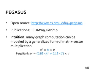 PEGASUS
• Open source: http://www.cs.cmu.edu/~pegasus
• Publications: ICDM’09,KAIS’10.
• Intuition: many graph computation can be
modeled by a generalized form of matrix-vector
multiplication.
𝑣′ = 𝑀 × 𝑣
PageRank: 𝑣′ = 0.85 ∙ 𝐴 𝑇 + 0.15 ∙ 𝑈 × 𝑣
186
 