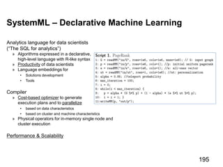 SystemML – Declarative Machine Learning
Analytics language for data scientists
(“The SQL for analytics”)
» Algorithms expressed in a declarative,
high-level language with R-like syntax
» Productivity of data scientists
» Language embeddings for
• Solutions development
• Tools
Compiler
» Cost-based optimizer to generate
execution plans and to parallelize
• based on data characteristics
• based on cluster and machine characteristics
» Physical operators for in-memory single node and
cluster execution
Performance & Scalability
195
 
