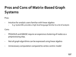 Pros and Cons of Matrix-Based Graph
Systems
Pros:
- Intuitive for analytic users familiar with linear algebra
- E.g. SystemML provides a high-level language familiar to a lot of analysts
Cons:
- PEGASUS and GBASE require an expensive clustering of nodes as a
preprocessing step.
- Not all graph algorithms can be expressed using linear algebra
- Unnecessary computation compared to vertex-centric model
197
 