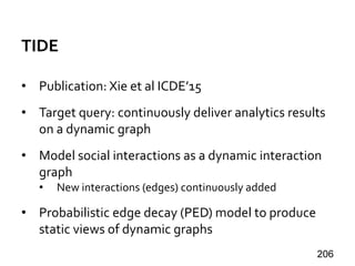 TIDE
• Publication: Xie et al ICDE’15
• Target query: continuously deliver analytics results
on a dynamic graph
• Model social interactions as a dynamic interaction
graph
• New interactions (edges) continuously added
• Probabilistic edge decay (PED) model to produce
static views of dynamic graphs
206
 