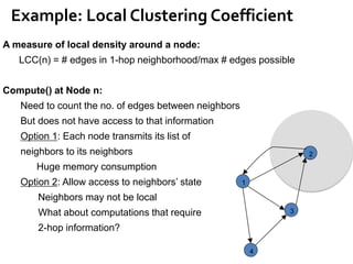 Example: Local Clustering Coefficient
1
2
4
3
A measure of local density around a node:
LCC(n) = # edges in 1-hop neighborhood/max # edges possible
Compute() at Node n:
Need to count the no. of edges between neighbors
But does not have access to that information
Option 1: Each node transmits its list of
neighbors to its neighbors
Huge memory consumption
Option 2: Allow access to neighbors’ state
Neighbors may not be local
What about computations that require
2-hop information?
 