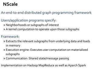 An end-to-end distributed graph programming framework
Users/application programs specify:
» Neighborhoods or subgraphs of interest
» A kernel computation to operate upon those subgraphs
Framework:
» Extracts the relevant subgraphs from underlying data and loads
in memory
» Execution engine: Executes user computation on materialized
subgraphs
» Communication: Shared state/message passing
Implementation on Hadoop MapReduce as well as Aparch Spark
NScale
 