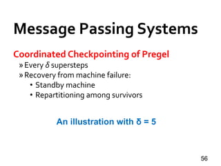 Message Passing Systems
56
Coordinated Checkpointing of Pregel
»Every δ supersteps
»Recovery from machine failure:
• Standby machine
• Repartitioning among survivors
An illustration with δ = 5
 