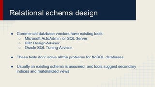 Relational schema design
● Commercial database vendors have existing tools
○ Microsoft AutoAdmin for SQL Server
○ DB2 Design Advisor
○ Oracle SQL Tuning Advisor
● These tools don’t solve all the problems for NoSQL databases
● Usually an existing schema is assumed, and tools suggest secondary
indices and materialized views
 