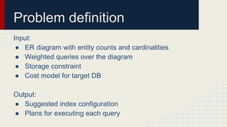 Problem definition
Input:
● ER diagram with entity counts and cardinalities
● Weighted queries over the diagram
● Storage constraint
● Cost model for target DB
Output:
● Suggested index configuration
● Plans for executing each query
 