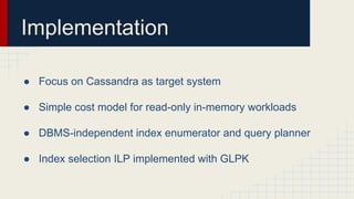 Implementation
● Focus on Cassandra as target system
● Simple cost model for read-only in-memory workloads
● DBMS-independent index enumerator and query planner
● Index selection ILP implemented with GLPK
 