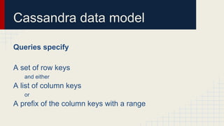Cassandra data model
Queries specify
A set of row keys
and either
A list of column keys
or
A prefix of the column keys with a range
 