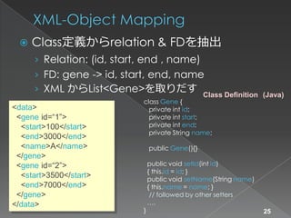    Class定義からrelation & FDを抽出
     › Relation: (id, start, end , name)
     › FD: gene -> id, start, end, name
     › XML からList<Gene>を取りだす
                                                  Class Definition (Java)
                            class Gene {
<data>                        private int id;
 <gene id=“1”>                private int start;
  <start>100</start>          private int end;
                              private String name;
  <end>3000</end>
  <name>A</name>                public Gene(){}
 </gene>
 <gene id=“2”>                  public void setId(int id)
                                { this.id = id; }
  <start>3500</start>           public void setName(String name)
  <end>7000</end>               { this.name = name; }
 </gene>                         // followed by other setters
</data>                         ….
                            }                                      25
 