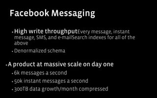 Facebook Messaging
  ▪ High   write throughputEvery message, instant
     message, SMS, and e-mailSearch indexes for all of the
     above
  ▪  Denormalized schema



▪ A   product at massive scale on day one
  ▪  6kmessages a second
  ▪  50k instant messages a second

  ▪  300TB data growth/month compressed
 