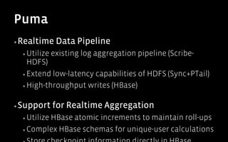 Puma
▪ Realtime      Data Pipeline
  ▪  Utilize   existing log aggregation pipeline (Scribe-
     HDFS)
  ▪  Extend low-latency capabilities of HDFS (Sync+PTail)

  ▪  High-throughput writes (HBase)


▪ Support      for Realtime Aggregation
  ▪  Utilize
          HBase atomic increments to maintain roll-ups
  ▪  Complex HBase schemas for unique-user calculations
 