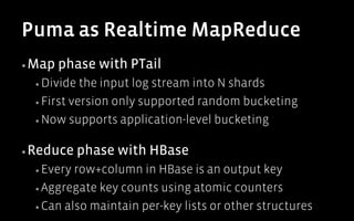 Puma as Realtime MapReduce
▪ Map   phase with PTail
  ▪  Divide  the input log stream into N shards
  ▪  First version only supported random bucketing

  ▪  Now supports application-level bucketing


▪ Reduce      phase with HBase
  ▪  Every row+column in HBase is an output key
  ▪  Aggregate key counts using atomic counters

  ▪  Can also maintain per-key lists or other structures
 