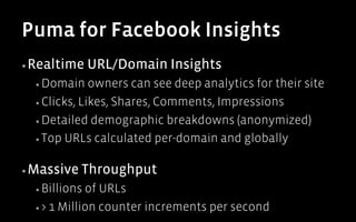 Puma for Facebook Insights
▪ Realtime      URL/Domain Insights
  ▪  Domain    owners can see deep analytics for their site
  ▪  Clicks, Likes, Shares, Comments, Impressions

  ▪  Detailed demographic breakdowns (anonymized)

  ▪  Top URLs calculated per-domain and globally


▪ Massive   Throughput
  ▪  Billions of URLs
  ▪  > 1 Million counter increments per second
 