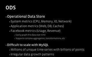 ODS
▪ Operational           Data Store
  ▪  System metrics (CPU, Memory, IO, Network)
  ▪  Application metrics (Web, DB, Caches)

  ▪  Facebook metrics (Usage, Revenue)
       ▪    Easily graph this data over time
       ▪    Supports complex aggregation, transformations, etc.


▪  Difﬁcultto scale with MySQL
  ▪  Millions of unique time-series with billions of points

  ▪  Irregular data growth patterns
 