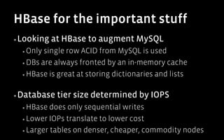 HBase for the important stuff
▪ Looking    at HBase to augment MySQL
  ▪  Only single row ACID from MySQL is used
  ▪  DBs are always fronted by an in-memory cache

  ▪  HBase is great at storing dictionaries and lists



▪ Database    tier size determined by IOPS
  ▪  HBase  does only sequential writes
  ▪  Lower IOPs translate to lower cost

  ▪  Larger tables on denser, cheaper, commodity nodes
 
