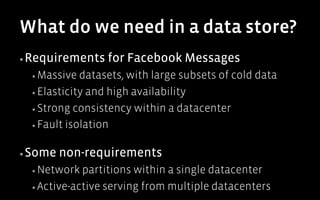 What do we need in a data store?
▪ Requirements    for Facebook Messages
  ▪  Massive  datasets, with large subsets of cold data
  ▪  Elasticity and high availability

  ▪  Strong consistency within a datacenter

  ▪  Fault isolation


▪ Some   non-requirements
  ▪  Network  partitions within a single datacenter
  ▪  Active-active serving from multiple datacenters
 