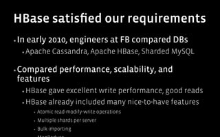 HBase satisﬁed our requirements
▪ In   early 2010, engineers at FB compared DBs
   ▪  Apache       Cassandra, Apache HBase, Sharded MySQL

▪ Compared            performance, scalability, and
 features
   ▪  HBase gave excellent write performance, good reads
   ▪  HBase already included many nice-to-have features
        ▪    Atomic read-modify-write operations
        ▪    Multiple shards per server
        ▪    Bulk importing
 
