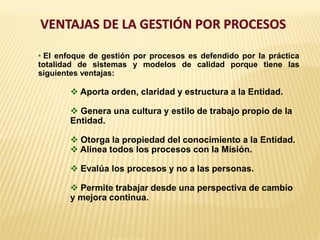 VENTAJAS DE LA GESTIÓN POR PROCESOS
• El enfoque de gestión por procesos es defendido por la práctica
totalidad de sistemas y modelos de calidad porque tiene las
siguientes ventajas:
 Aporta orden, claridad y estructura a la Entidad.
 Genera una cultura y estilo de trabajo propio de la
Entidad.
 Otorga la propiedad del conocimiento a la Entidad.
 Alinea todos los procesos con la Misión.
 Evalúa los procesos y no a las personas.
 Permite trabajar desde una perspectiva de cambio
y mejora continua.
 
