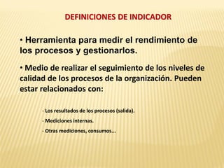 DEFINICIONES DE INDICADOR
• Herramienta para medir el rendimiento de
los procesos y gestionarlos.
• Medio de realizar el seguimiento de los niveles de
calidad de los procesos de la organización. Pueden
estar relacionados con:
- Los resultados de los procesos (salida).
- Mediciones internas.
- Otras mediciones, consumos...
 
