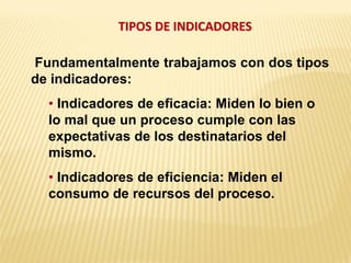 TIPOS DE INDICADORES
Fundamentalmente trabajamos con dos tipos
de indicadores:
• Indicadores de eficacia: Miden lo bien o
lo mal que un proceso cumple con las
expectativas de los destinatarios del
mismo.
• Indicadores de eficiencia: Miden el
consumo de recursos del proceso.
 