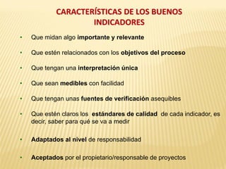 CARACTERÍSTICAS DE LOS BUENOS
INDICADORES
• Que midan algo importante y relevante
• Que estén relacionados con los objetivos del proceso
• Que tengan una interpretación única
• Que sean medibles con facilidad
• Que tengan unas fuentes de verificación asequibles
• Que estén claros los estándares de calidad de cada indicador, es
decir, saber para qué se va a medir
• Adaptados al nivel de responsabilidad
• Aceptados por el propietario/responsable de proyectos
 
