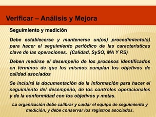 Debe establecerse y mantenerse un(os) procedimiento(s)
para hacer el seguimiento periódico de las características
clave de las operaciones. (Calidad, SySO, MA Y RS)
Deben medirse el desempeño de los procesos identificados
en términos de que los mismos cumplan los objetivos de
calidad asociados
Se incluirá la documentación de la información para hacer el
seguimiento del desempeño, de los controles operacionales
y de la conformidad con los objetivos y metas.
Seguimiento y medición
La organización debe calibrar y cuidar el equipo de seguimiento y
medición, y debe conservar los registros asociados.
Verificar – Análisis y Mejora
 