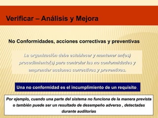 No Conformidades, acciones correctivas y preventivas
La organización debe establecer y mantener un(os)
procedimiento(s) para controlar las no conformidades y
emprender acciones correctivas y preventivas.
Una no conformidad es el incumplimiento de un requisito.
Por ejemplo, cuando una parte del sistema no funciona de la manera prevista
o también puede ser un resultado de desempeño adverso , detectadas
durante auditorias
Verificar – Análisis y Mejora
 